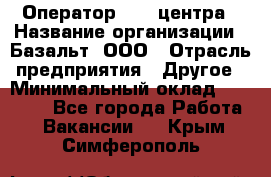 Оператор Call-центра › Название организации ­ Базальт, ООО › Отрасль предприятия ­ Другое › Минимальный оклад ­ 22 000 - Все города Работа » Вакансии   . Крым,Симферополь